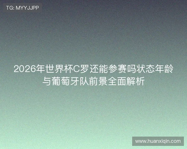 2026年世界杯C罗还能参赛吗状态年龄与葡萄牙队前景全面解析